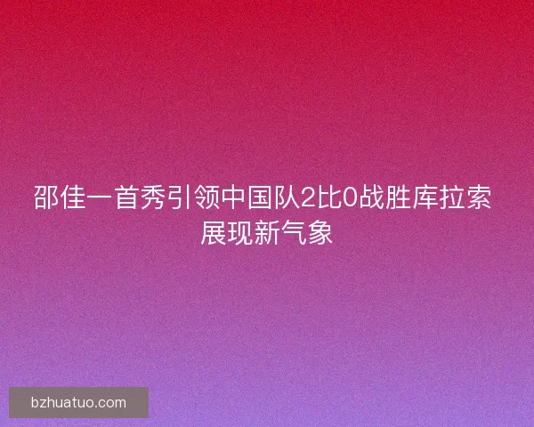 邵佳一首秀引领中国队2比0战胜库拉索 展现新气象
