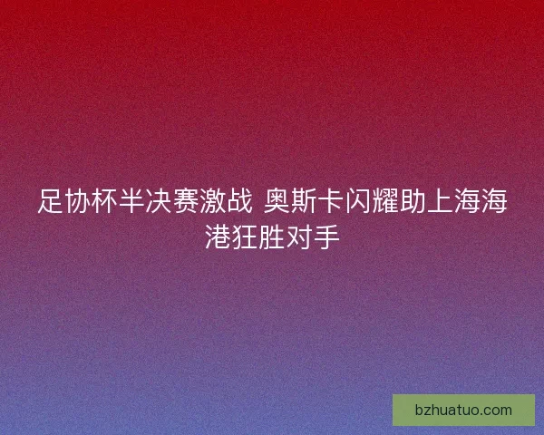 足协杯半决赛激战 奥斯卡闪耀助上海海港狂胜对手