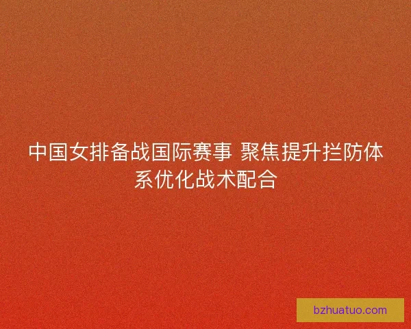 中国女排备战国际赛事 聚焦提升拦防体系优化战术配合