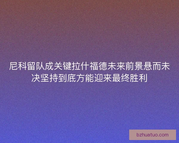 尼科留队成关键拉什福德未来前景悬而未决坚持到底方能迎来最终胜利