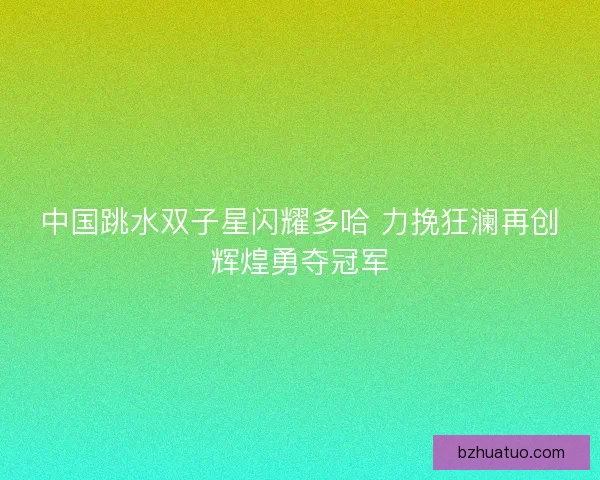 中国跳水双子星闪耀多哈 力挽狂澜再创辉煌勇夺冠军